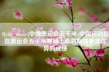 克孜勒苏中国奥运会五千米-中国运动员在奥运会五千米赛场上必将取得更加优异的成绩