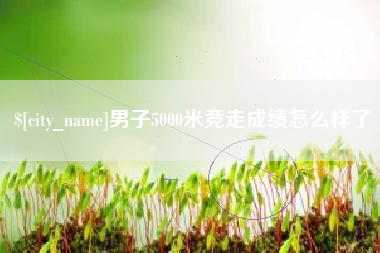 克孜勒苏男子5000米竞走成绩怎么样了