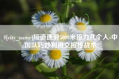 克孜勒苏短道速滑5000米接力几个人-中国队巧妙利用交接棒战术