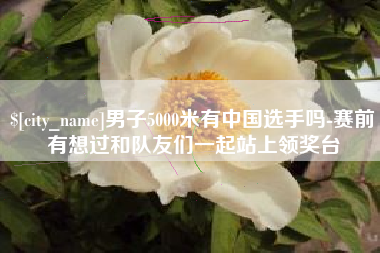 克孜勒苏男子5000米有中国选手吗-赛前有想过和队友们一起站上领奖台