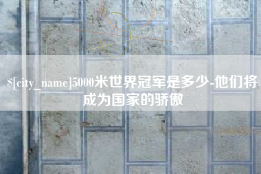 克孜勒苏5000米世界冠军是多少-他们将成为国家的骄傲