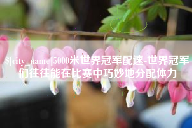 克孜勒苏5000米世界冠军配速-世界冠军们往往能在比赛中巧妙地分配体力