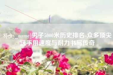 克孜勒苏男子5000米历史排名-众多顶尖选手用速度与耐力书写传奇